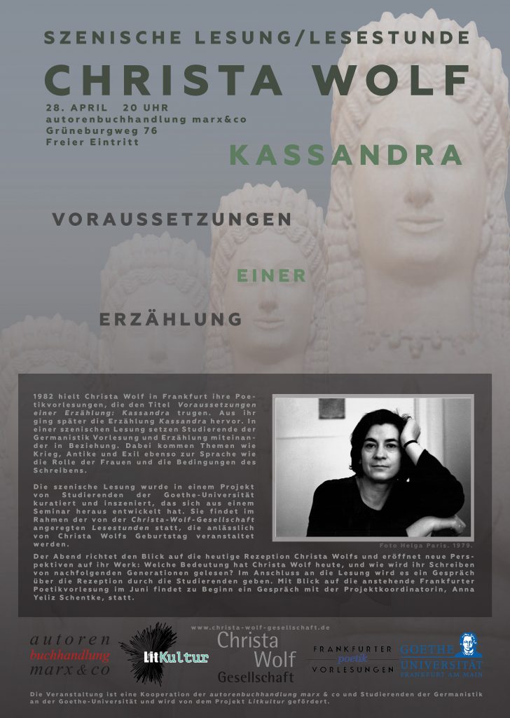 1982 hielt Christa Wolf in Frankfurt ihre Poetikvorlesungen, die den Titel  Voraussetzungen einer Erzählung: Kassandra trugen. Aus ihr ging später die Erzählung Kassandra hervor. In einer szenischen Lesung setzen Studierende der Germanistik Vorlesung und Erzählung miteinander in Beziehung. Dabei kommen Themen wie Krieg, Antike und Exil ebenso zur Sprache wie die Rolle der Frauen und die Bedingungen des Schreibens.
Die szenische Lesung wurde in einem Projekt von Studierenden der Goethe-Universität kuratiert und inszeniert, das sich aus einem Seminar heraus entwickelt hat. Sie findet im Rahmen der von der Christa-Wolf-Gesellschaft angeregten Lesestunden statt, die anlässlich von Christa Wolfs Geburtstag veranstaltet werden.
Der Abend richtet den Blick auf die heutige Rezeption Christa Wolfs und eröffnet neue Perspektiven auf ihr Werk: Welche Bedeutung hat Christa Wolf heute, und wie wird ihr Schreiben von nachfolgenden Generationen gelesen? Im Anschluss an die Lesung wird es ein Gespräch über die Rezeption durch die Studierenden geben. Mit Blick auf die anstehende Frankfurter Poetikvorlesung im Juni findet zu Beginn ein Gespräch mit der Projektkoordinatorin, Anna Yeliz Schentke, statt.