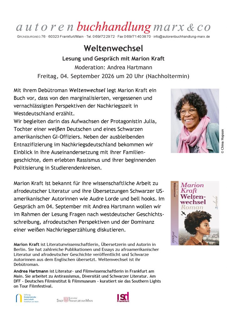 Lesung und Gespräch mit Marion Kraft
Moderation: Andrea Hartmann
Freitag, 04. September 2026 um 20 Uhr (Nachholtermin)
Mit ihrem Debütroman Weltenwechsel legt Marion Kraft ein
Buch vor, dass von den marginalisierten, vergessenen und
vernachlässigten Perspektiven der Nachkriegszeit in
Westdeutschland erzählt.
Wir begleiten darin das Aufwachsen der Protagonistin Julia,
Tochter einer weißen Deutschen und eines Schwarzen
amerikanischen GI-Offiziers. Neben der ausbleibenden
Entnazifizierung im Nachkriegsdeutschland bekommen wir
Einblick in ihre Auseinandersetzung mit ihrer Familiengeschichte,
dem erlebten Rassismus und ihrer beginnenden
Politisierung in Studierendenkreisen.
Marion Kraft ist bekannt für ihre wissenschaftliche Arbeit zu
afrodeutscher Literatur und ihre Übersetzungen Schwarzer USamerikanischer
Autorinnen wie Audre Lorde und bell hooks. Im
Gespräch am 04. September mit Andrea Hartmann wollen wir
im Rahmen der Lesung Fragen nach westdeutscher Geschichtsschreibung,
afrodeutschen Perspektiven und der Dominanz
einer weißen Nachkriegserzählung diskutieren.